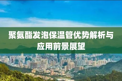 聚氨酯发泡保温管优势解析与应用前景展望