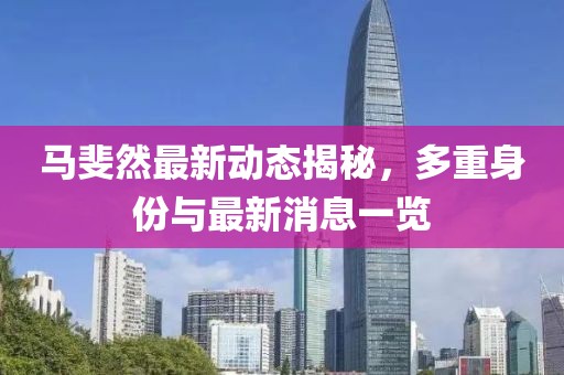 马斐然最新动态揭秘，多重身份与最新消息一览