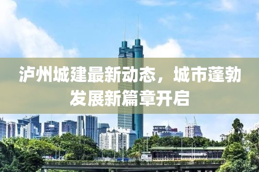 泸州城建最新动态，城市蓬勃发展新篇章开启