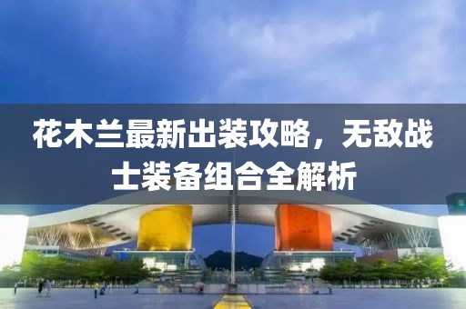 花木兰最新出装攻略，无敌战士装备组合全解析