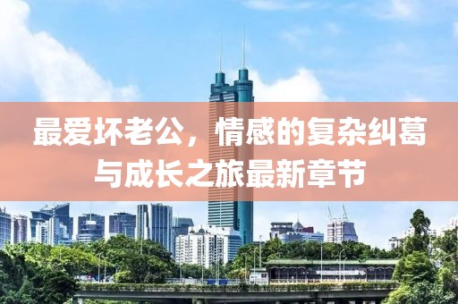 最爱坏老公，情感的复杂纠葛与成长之旅最新章节