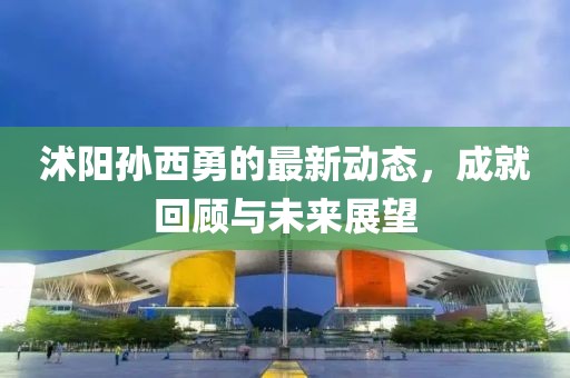 沭阳孙西勇的最新动态，成就回顾与未来展望