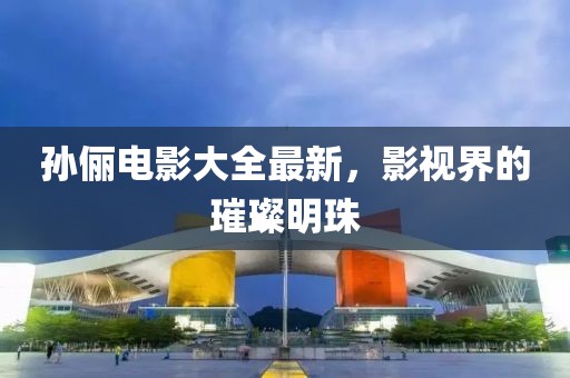 孙俪电影大全最新，影视界的璀璨明珠