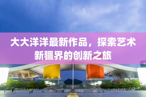 大大洋洋最新作品，探索艺术新疆界的创新之旅