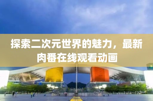 探索二次元世界的魅力，最新肉番在线观看动画