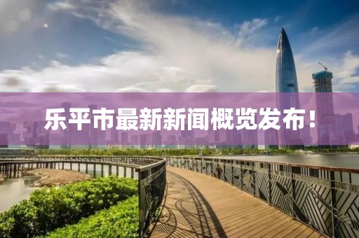 乐平市最新新闻概览发布！