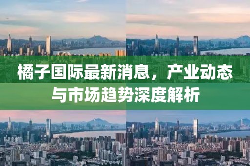 橘子国际最新消息，产业动态与市场趋势深度解析