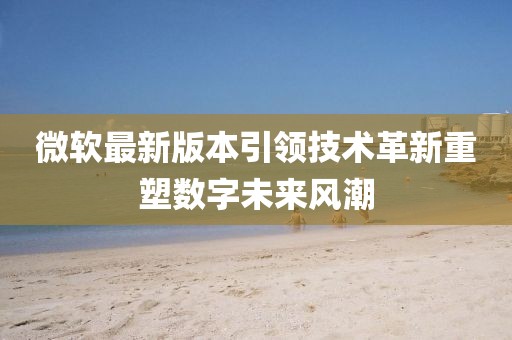 微软最新版本引领技术革新重塑数字未来风潮