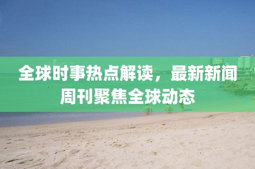 全球时事热点解读，最新新闻周刊聚焦全球动态