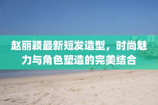 赵丽颖最新短发造型，时尚魅力与角色塑造的完美结合