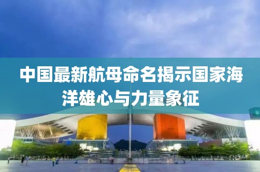 中国最新航母命名揭示国家海洋雄心与力量象征