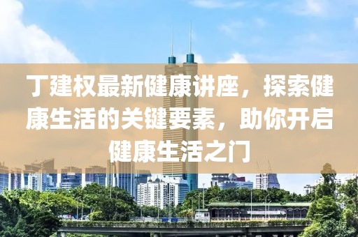 丁建权最新健康讲座，探索健康生活的关键要素，助你开启健康生活之门