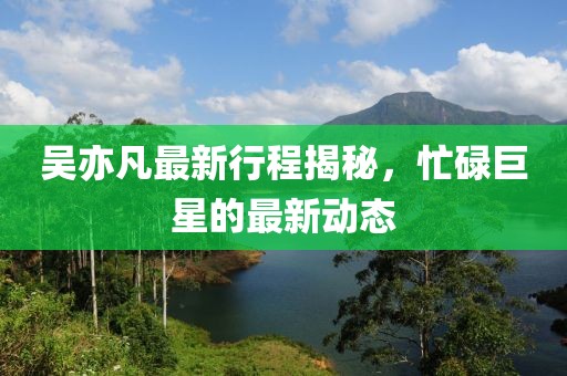 吴亦凡最新行程揭秘，忙碌巨星的最新动态