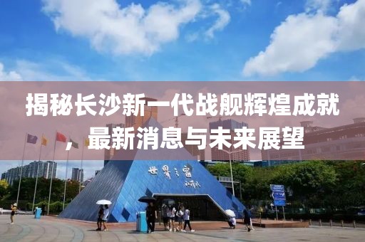 揭秘长沙新一代战舰辉煌成就，最新消息与未来展望