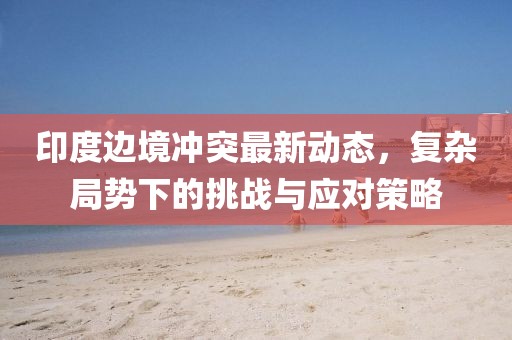 印度边境冲突最新动态，复杂局势下的挑战与应对策略