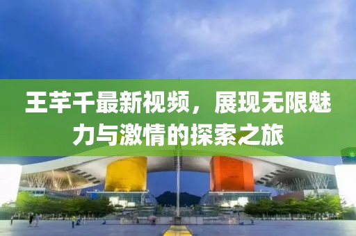 王芊千最新视频，展现无限魅力与激情的探索之旅