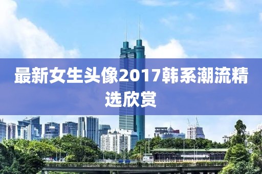 最新女生头像2017韩系潮流精选欣赏
