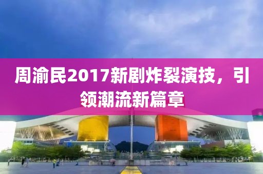周渝民2017新剧炸裂演技，引领潮流新篇章