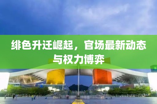 绯色升迁崛起，官场最新动态与权力博弈