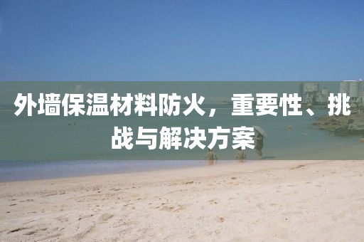 外墙保温材料防火，重要性、挑战与解决方案