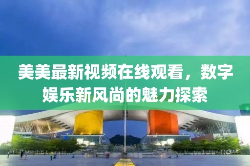 美美最新视频在线观看，数字娱乐新风尚的魅力探索