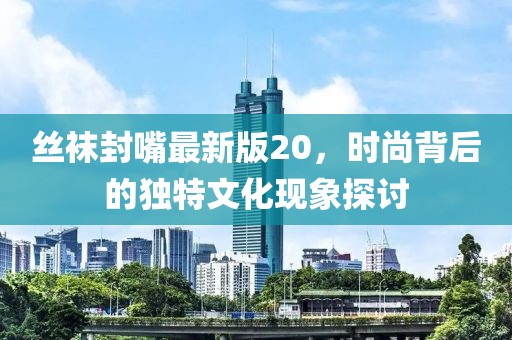 丝袜封嘴最新版20，时尚背后的独特文化现象探讨