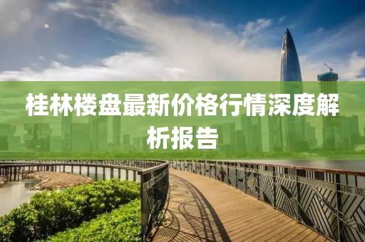 桂林楼盘最新价格行情深度解析报告