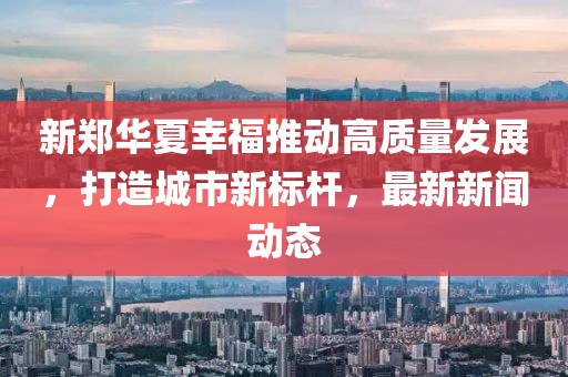 新郑华夏幸福推动高质量发展，打造城市新标杆，最新新闻动态