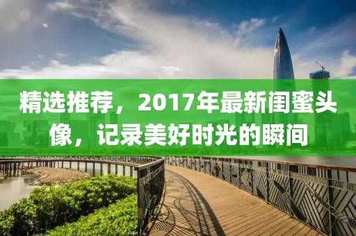 精选推荐，2017年最新闺蜜头像，记录美好时光的瞬间