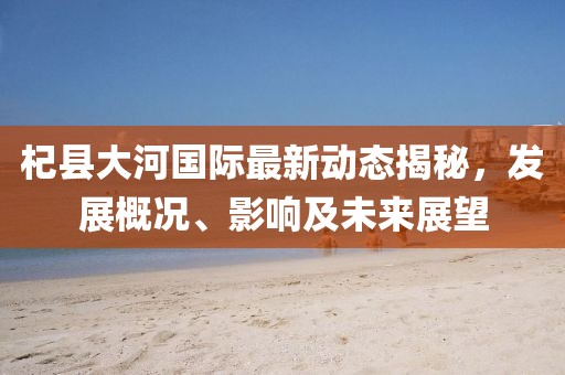 杞县大河国际最新动态揭秘，发展概况、影响及未来展望