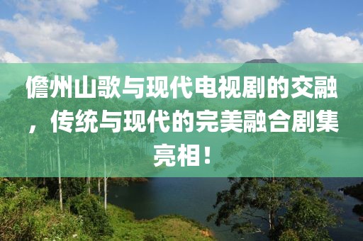 儋州山歌与现代电视剧的交融，传统与现代的完美融合剧集亮相！