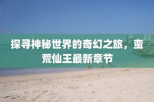 探寻神秘世界的奇幻之旅，蛮荒仙王最新章节