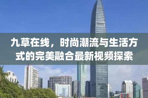 九草在线，时尚潮流与生活方式的完美融合最新视频探索