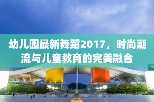 幼儿园最新舞蹈2017，时尚潮流与儿童教育的完美融合