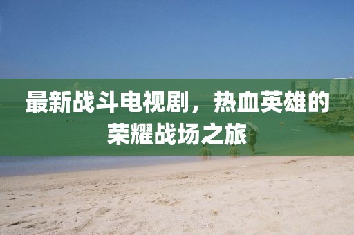 最新战斗电视剧，热血英雄的荣耀战场之旅