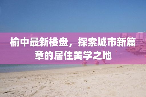 榆中最新楼盘，探索城市新篇章的居住美学之地