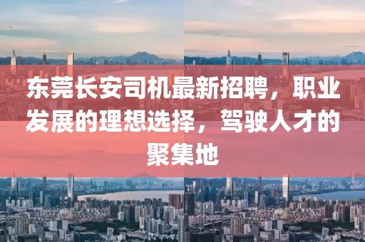 东莞长安司机最新招聘，职业发展的理想选择，驾驶人才的聚集地