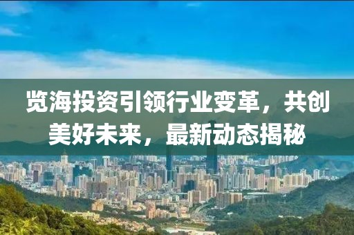 览海投资引领行业变革，共创美好未来，最新动态揭秘
