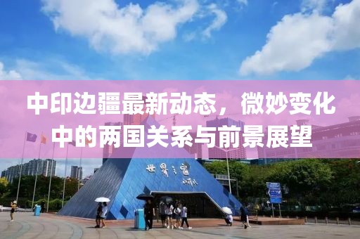 中印边疆最新动态，微妙变化中的两国关系与前景展望