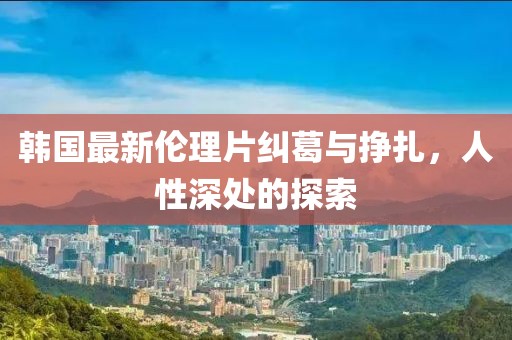 韩国最新伦理片纠葛与挣扎，人性深处的探索