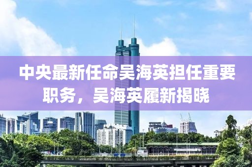 中央最新任命吴海英担任重要职务，吴海英履新揭晓