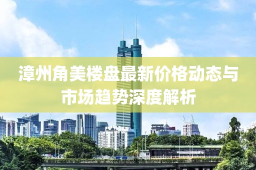 漳州角美楼盘最新价格动态与市场趋势深度解析