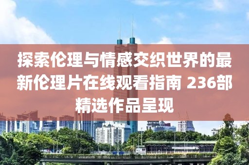 探索伦理与情感交织世界的最新伦理片在线观看指南 236部精选作品呈现