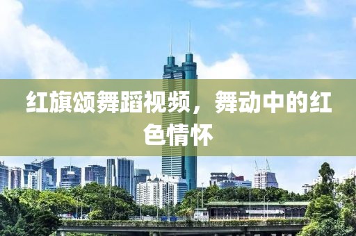 红旗颂舞蹈视频，舞动中的红色情怀