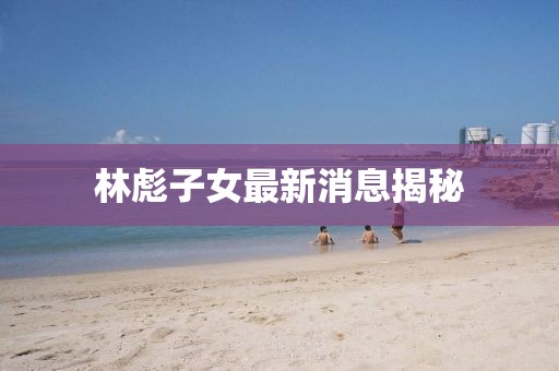 林彪子女最新消息揭秘