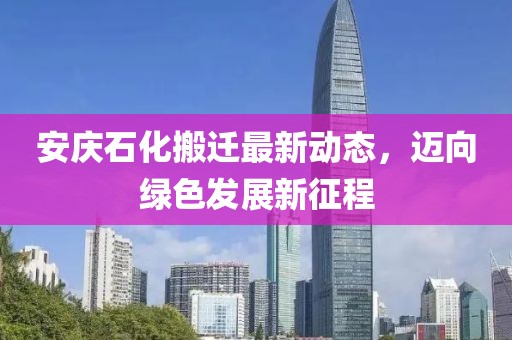 安庆石化搬迁最新动态，迈向绿色发展新征程
