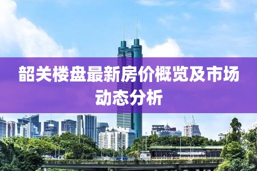 韶关楼盘最新房价概览及市场动态分析