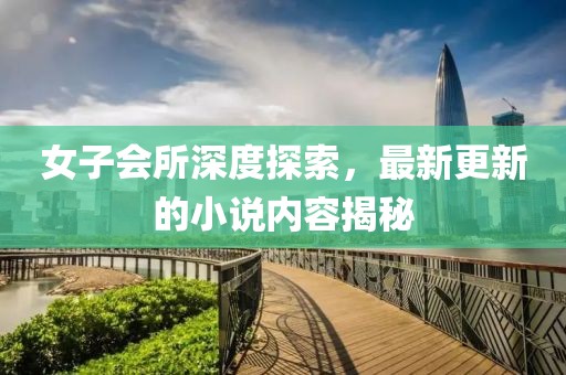 女子会所深度探索，最新更新的小说内容揭秘