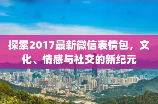 探索2017最新微信表情包，文化、情感与社交的新纪元