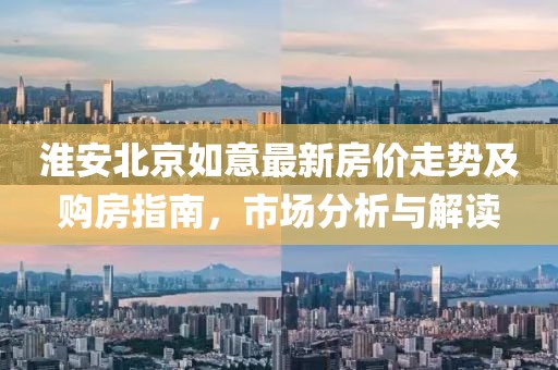 淮安北京如意最新房价走势及购房指南，市场分析与解读